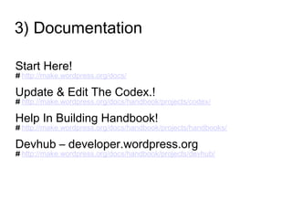 3) Documentation
Start Here!
# http://make.wordpress.org/docs/
Update & Edit The Codex.!
# http://make.wordpress.org/docs/handbook/projects/codex/
Help In Building Handbook!
# http://make.wordpress.org/docs/handbook/projects/handbooks/
Devhub – developer.wordpress.org
# http://make.wordpress.org/docs/handbook/projects/devhub/
 