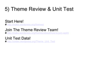 5) Theme Review & Unit Test
Start Here!
# http://make.wordpress.org/themes/
Join The Theme Review Team!
# http://make.wordpress.org/themes/about/how-to-join-wptrt/
Unit Test Data!
# http://codex.wordpress.org/Theme_Unit_Test
 