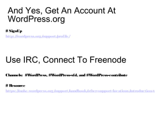 And Yes, Get An Account At
WordPress.org
# SignUp
http://wordpress.org/support/profile/
Use IRC, Connect To Freenode
Channels: #WordPress, #WordPress-sfd, and #WordPress-contribute
# Resource
https://make.wordpress.org/support/handbook/other-support-locations/introduction-to
 