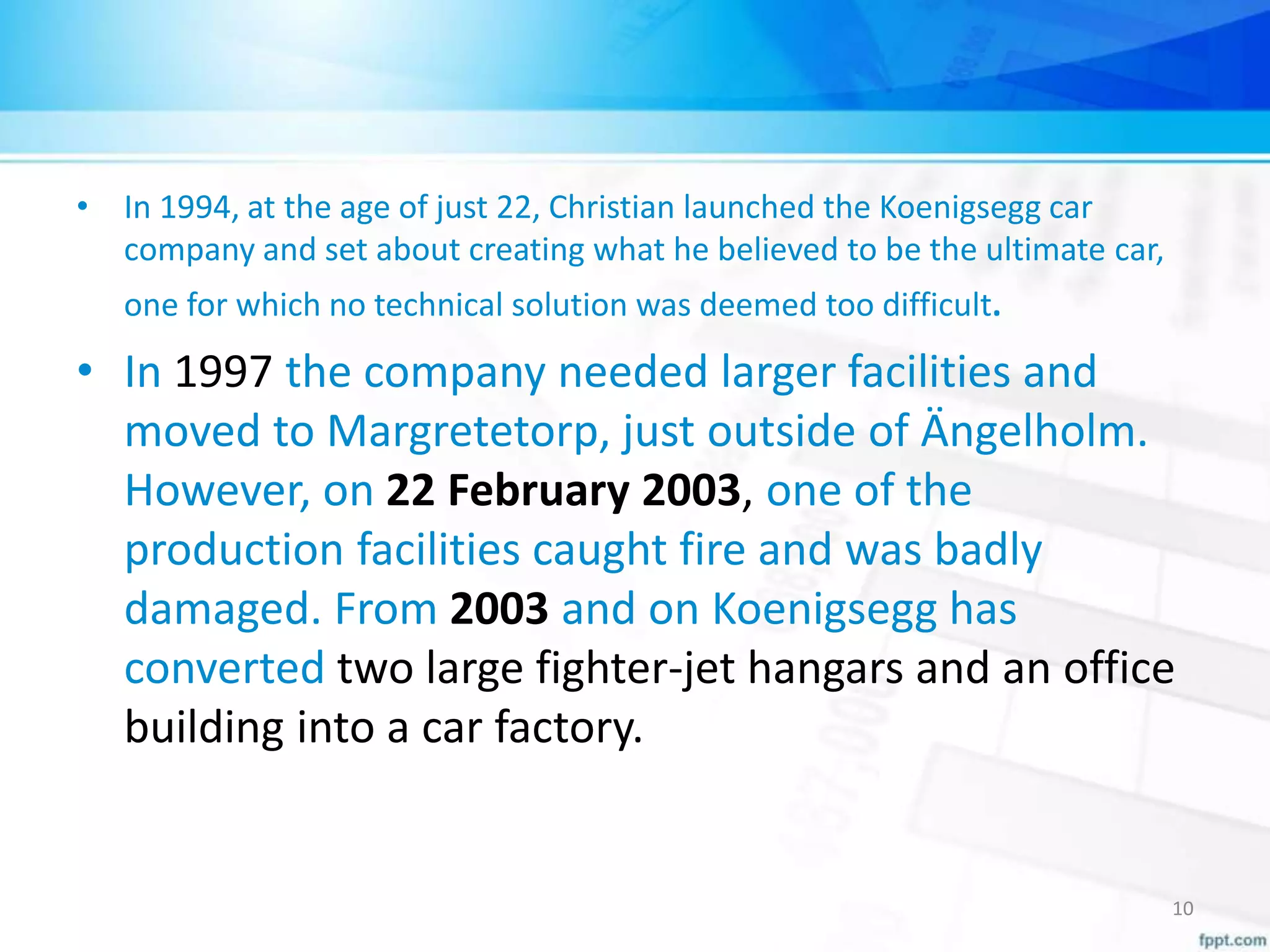 • In 1994, at the age of just 22, Christian launched the Koenigsegg car
company and set about creating what he believed to be the ultimate car,
one for which no technical solution was deemed too difficult.
• In 1997 the company needed larger facilities and
moved to Margretetorp, just outside of Ängelholm.
However, on 22 February 2003, one of the
production facilities caught fire and was badly
damaged. From 2003 and on Koenigsegg has
converted two large fighter-jet hangars and an office
building into a car factory.
10
 