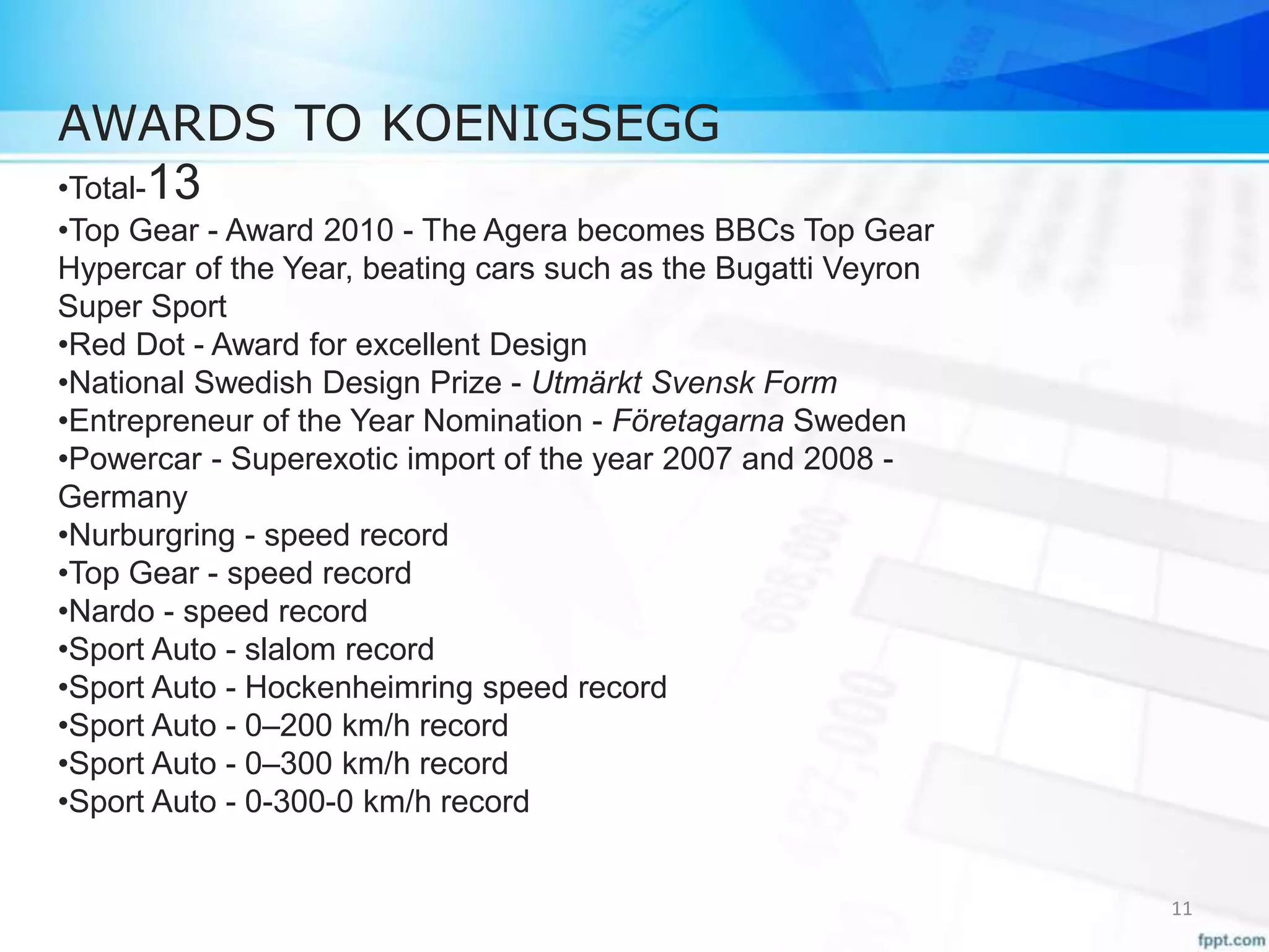 AWARDS TO KOENIGSEGG
•Total-13
•Top Gear - Award 2010 - The Agera becomes BBCs Top Gear
Hypercar of the Year, beating cars such as the Bugatti Veyron
Super Sport
•Red Dot - Award for excellent Design
•National Swedish Design Prize - Utmärkt Svensk Form
•Entrepreneur of the Year Nomination - Företagarna Sweden
•Powercar - Superexotic import of the year 2007 and 2008 -
Germany
•Nurburgring - speed record
•Top Gear - speed record
•Nardo - speed record
•Sport Auto - slalom record
•Sport Auto - Hockenheimring speed record
•Sport Auto - 0–200 km/h record
•Sport Auto - 0–300 km/h record
•Sport Auto - 0-300-0 km/h record
11
 