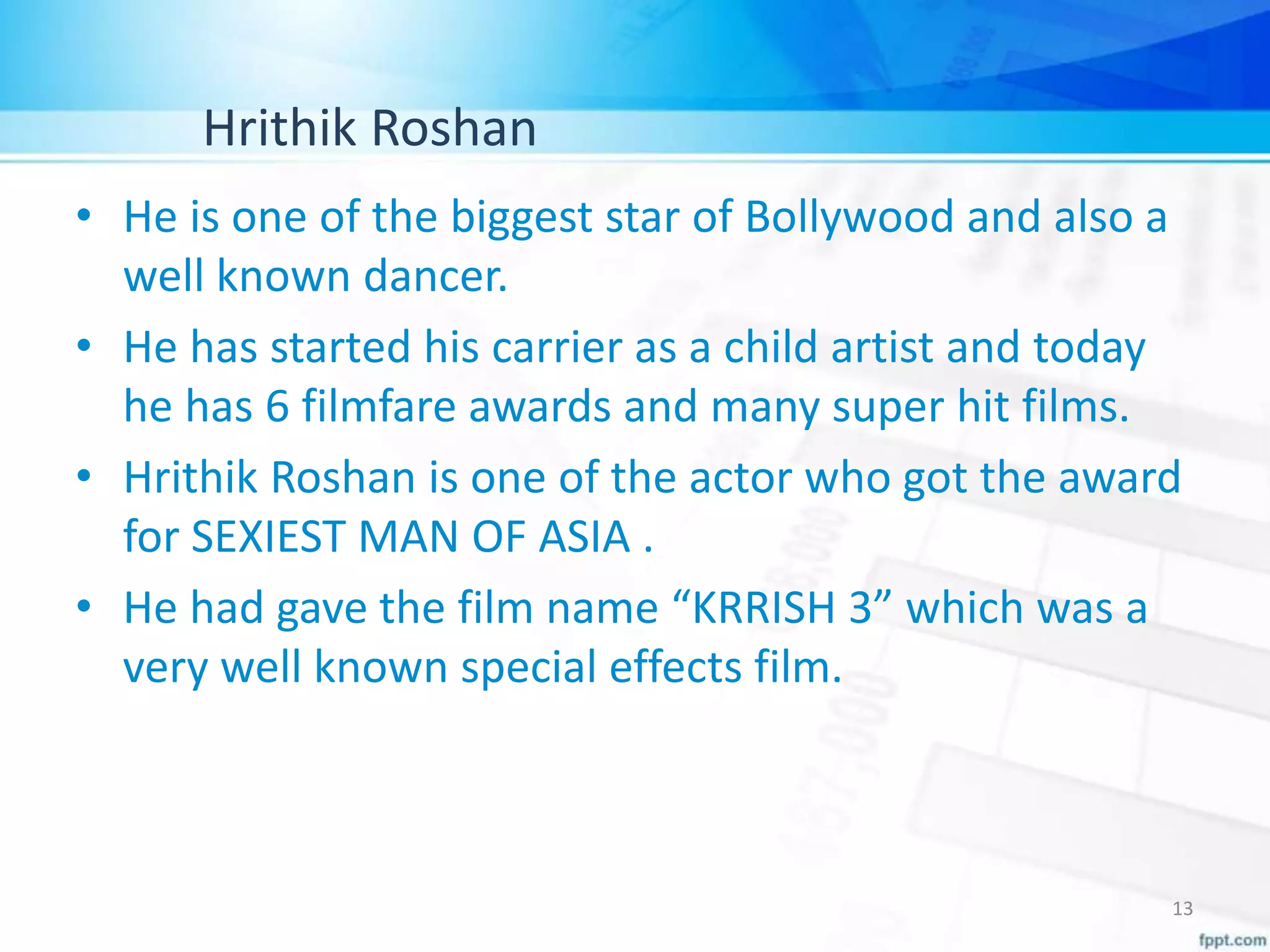 Hrithik Roshan
• He is one of the biggest star of Bollywood and also a
well known dancer.
• He has started his carrier as a child artist and today
he has 6 filmfare awards and many super hit films.
• Hrithik Roshan is one of the actor who got the award
for SEXIEST MAN OF ASIA .
• He had gave the film name “KRRISH 3” which was a
very well known special effects film.
13
 
