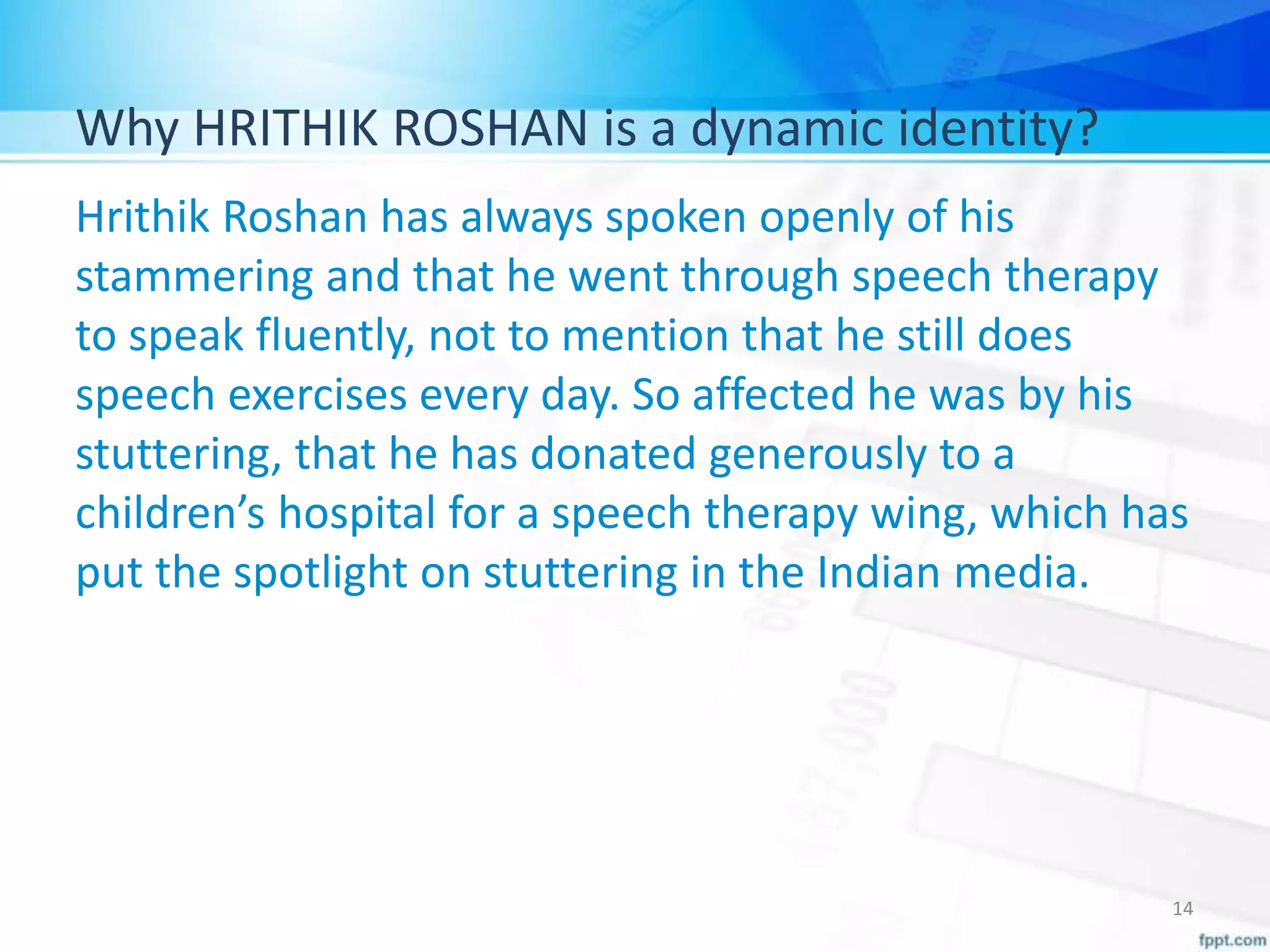 Why HRITHIK ROSHAN is a dynamic identity?
Hrithik Roshan has always spoken openly of his
stammering and that he went through speech therapy
to speak fluently, not to mention that he still does
speech exercises every day. So affected he was by his
stuttering, that he has donated generously to a
children’s hospital for a speech therapy wing, which has
put the spotlight on stuttering in the Indian media.
14
 