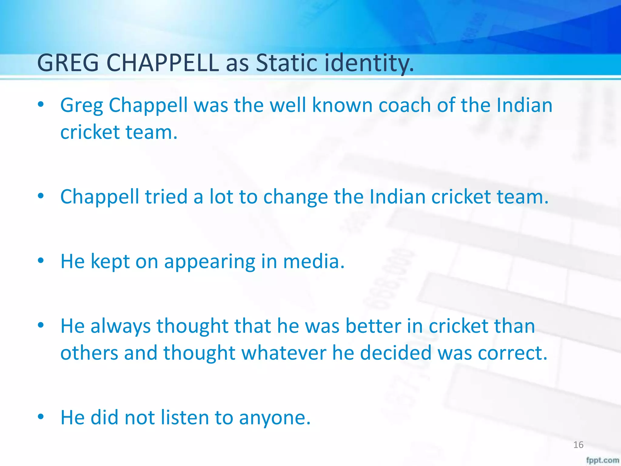 GREG CHAPPELL as Static identity.
• Greg Chappell was the well known coach of the Indian
cricket team.
• Chappell tried a lot to change the Indian cricket team.
• He kept on appearing in media.
• He always thought that he was better in cricket than
others and thought whatever he decided was correct.
• He did not listen to anyone.
16
 