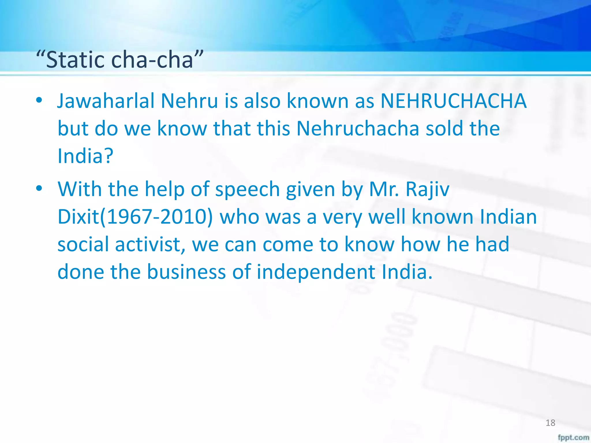 “Static cha-cha”
• Jawaharlal Nehru is also known as NEHRUCHACHA
but do we know that this Nehruchacha sold the
India?
• With the help of speech given by Mr. Rajiv
Dixit(1967-2010) who was a very well known Indian
social activist, we can come to know how he had
done the business of independent India.
18
 