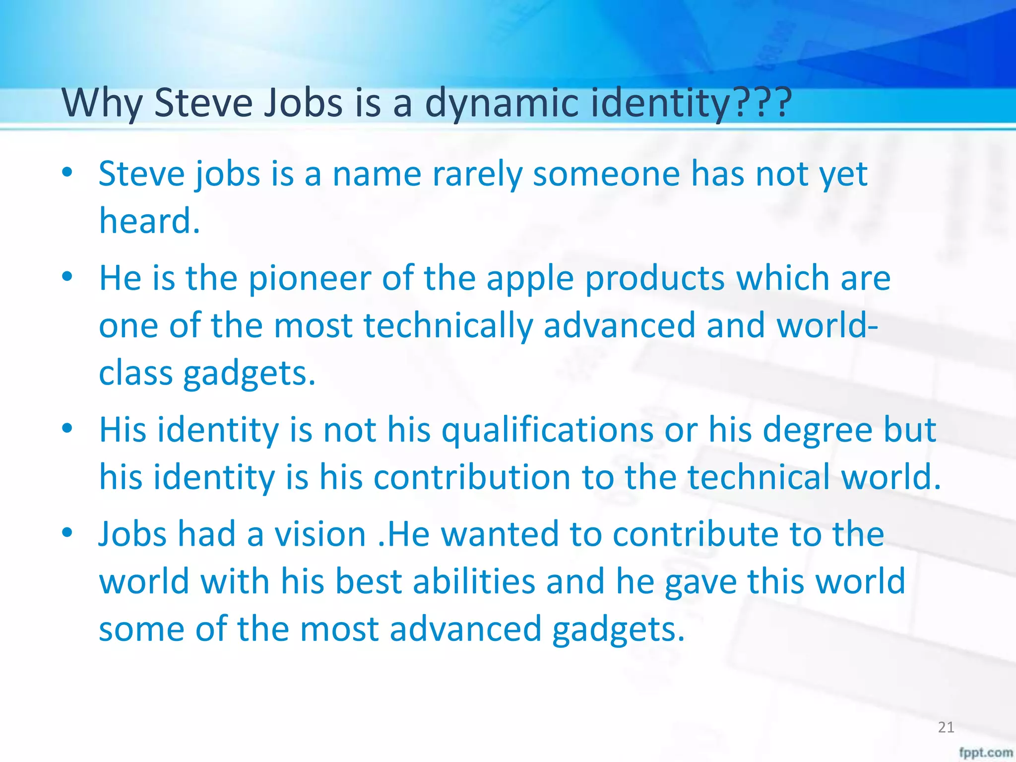 Why Steve Jobs is a dynamic identity???
• Steve jobs is a name rarely someone has not yet
heard.
• He is the pioneer of the apple products which are
one of the most technically advanced and world-
class gadgets.
• His identity is not his qualifications or his degree but
his identity is his contribution to the technical world.
• Jobs had a vision .He wanted to contribute to the
world with his best abilities and he gave this world
some of the most advanced gadgets.
21
 