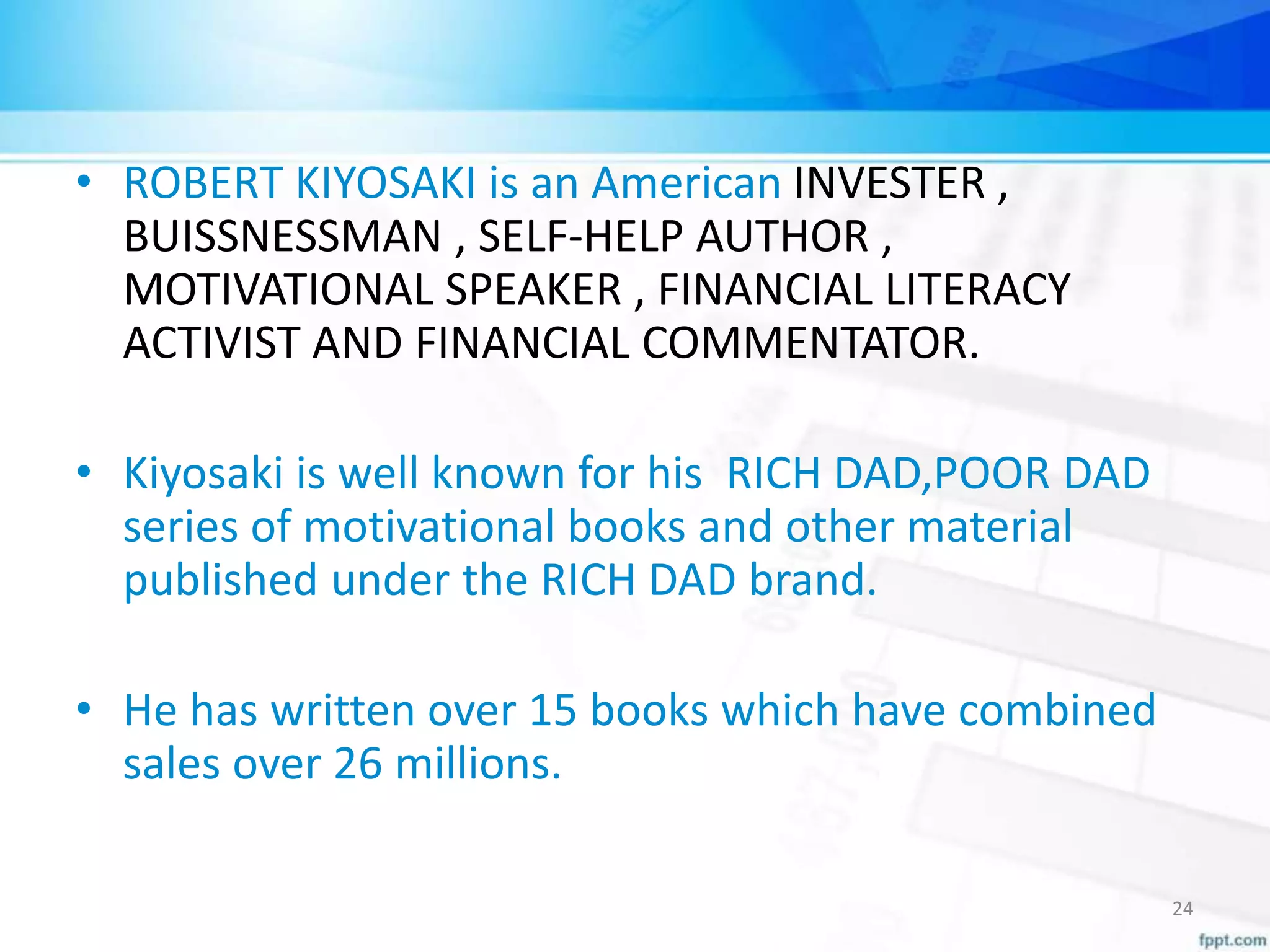 • ROBERT KIYOSAKI is an American INVESTER ,
BUISSNESSMAN , SELF-HELP AUTHOR ,
MOTIVATIONAL SPEAKER , FINANCIAL LITERACY
ACTIVIST AND FINANCIAL COMMENTATOR.
• Kiyosaki is well known for his RICH DAD,POOR DAD
series of motivational books and other material
published under the RICH DAD brand.
• He has written over 15 books which have combined
sales over 26 millions.
24
 