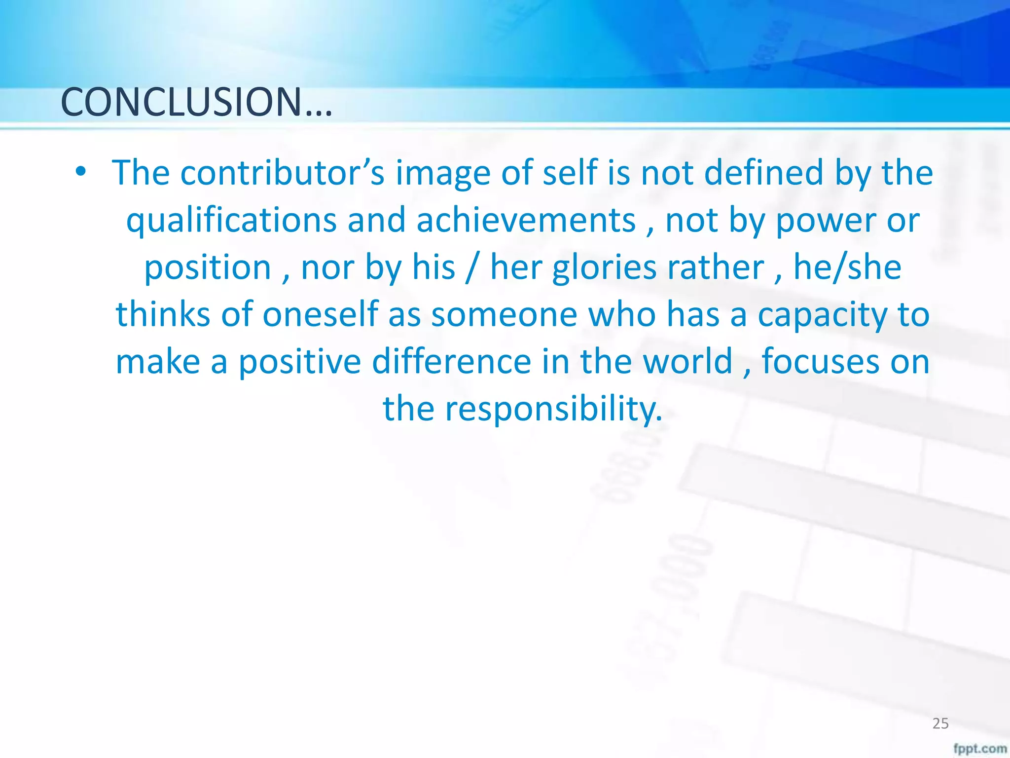 CONCLUSION…
• The contributor’s image of self is not defined by the
qualifications and achievements , not by power or
position , nor by his / her glories rather , he/she
thinks of oneself as someone who has a capacity to
make a positive difference in the world , focuses on
the responsibility.
25
 