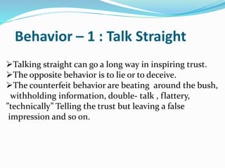 Behavior – 1 : Talk Straight
Talking straight can go a long way in inspiring trust.
The opposite behavior is to lie or to deceive.
The counterfeit behavior are beating around the bush,
withholding information, double- talk , flattery,
”technically” Telling the trust but leaving a false
impression and so on.
 
