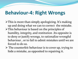 Behaviour-4: Right Wrongs
This is more than simply apologizing. It’s making
up and doing what we can to correct the mistake.
This behaviour is based on the principles of
humility, integrity, and restitution .Its opposite is
to deny or justify wrongs, to rationalize wrongful
behaviour , or to fail to admit mistakes until we are
forced to do so.
 The counterfeit behaviour is to cover up, trying to
hide a mistake, as opposited to repairing it.
 