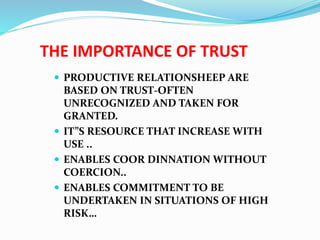 THE IMPORTANCE OF TRUST
 PRODUCTIVE RELATIONSHEEP ARE
BASED ON TRUST-OFTEN
UNRECOGNIZED AND TAKEN FOR
GRANTED.
 IT”S RESOURCE THAT INCREASE WITH
USE ..
 ENABLES COOR DINNATION WITHOUT
COERCION..
 ENABLES COMMITMENT TO BE
UNDERTAKEN IN SITUATIONS OF HIGH
RISK…
 
