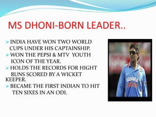 MS DHONI-BORN LEADER..
INDIA HAVE WON TWO WORLD
CUPS UNDER HIS CAPTAINSHIP.
WON THE PEPSI & MTV YOUTH
ICON OF THE YEAR.
HOLDS THE RECORDS FOR HIGHT
RUNS SCORED BY A WICKET
KEEPER.
BECAME THE FIRST INDIAN TO HIT
TEN SIXES IN AN ODI.
 