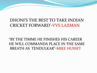 DHONI’S THE BEST TO TAKE INDIAN
CRICKET FORWARD’-VVS LAXMAN
“BY THE TIMME HE FINISHES HIS CAREER
HE WILL COMMANDA PLACE IN THE SAME
BREATH AS TENDULKAR”-MIKE HUSSEY
 