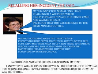 I AUTHORIZED AND SUPPORTED SUCH ACTION BY MY STAFF.
I KNEW THAT I WILL BE TRANSFERRED WHEN I DECIDED TO LIFT THE PM” CAR
(FOR WRONG PARKING). I GAVEA THOUGHT TO IT AND DECIDED TO DO WHAT
WAS RIGHT THEN.
RECALLING HER INCIDENT SHE SAID……
WITHOUT BOTHERING ABOUT THE THREAT. MY SUB-
INSPECTORTOLDTHE DRIVER THATHE WILL HAVE TO PAY THE FINE,
COME WHAT MAY. THERE WASA BIT OF A RIOT THERE, BUT NOTHING
SERIOUS HAPPENED. THIS INCIDENTMADE POLICEMEN FEEL
EMPOWERFUL FEEL EMPOWERED. THEYFELT THEY
COULD TAKE ON POWERFUL PEOPLE.
MY SUB-INSPECTOR NIRMAL SINGH HAD
CHALLENGED A WRONGLY PARKED
CAR IN CONNAUGHT PLACE. THE DRIVER CAME
AND WARNED THE SUB-
INSPECTOR THAT THIS CAR BELONGED TO THE
PRIME MINISTER’S OFFICE.
 