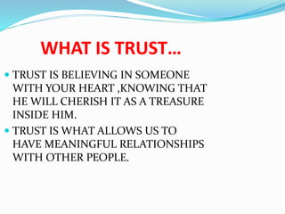 WHAT IS TRUST…
 TRUST IS BELIEVING IN SOMEONE
WITH YOUR HEART ,KNOWING THAT
HE WILL CHERISH IT AS A TREASURE
INSIDE HIM.
 TRUST IS WHAT ALLOWS US TO
HAVE MEANINGFUL RELATIONSHIPS
WITH OTHER PEOPLE.
 
