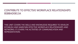 CONTRIBUTE TO EFFECTIVE WORKPLACE RELATIONSHIPS
BSBBAD0813A
THIS UNIT COVERS THE SKILLS AND KNOWLEDGE REQUIRED TO DEVELOP,
ESTABLISH AND MAINTAIN EFFECTIVE WORKPLACE RELATIONSHIPS AND
NETWORKS. IT COVERS THE ACTIVITIES OF COMMUNICATION AND
REPRESENTATION.
 