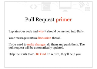 Pull Request primer

Explain your code and why it should be merged into Rails.

Your message starts a discussion thread.

If you need to make changes, do them and push them. The
pull request will be automatically updated.

Help the Rails team. Be kind. In return, they'll help you.
 