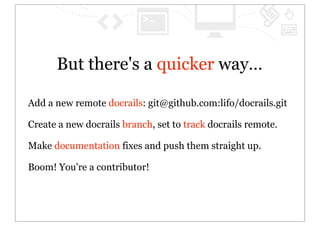 But there's a quicker way…

Add a new remote docrails: git@github.com:lifo/docrails.git

Create a new docrails branch, set to track docrails remote.

Make documentation fixes and push them straight up.

Boom! You're a contributor!
 