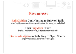 Resources
 RailsGuides: Contributing to Ruby on Rails
http://guides.rubyonrails.org/contributing_to_ruby_on_rails.html

                Rails BugMash Guide
        http://bugmash.com/BugMashManual.pdf

Railscasts #300 Contributing to Open Source
            http://railscasts.com/episodes/300
 