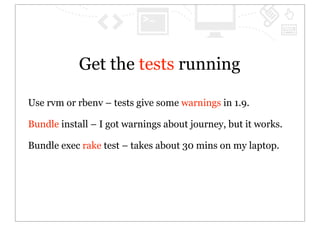 Get the tests running

Use rvm or rbenv – tests give some warnings in 1.9.

Bundle install – I got warnings about journey, but it works.

Bundle exec rake test – takes about 30 mins on my laptop.
 