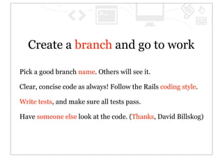 Create a branch and go to work

Pick a good branch name. Others will see it.

Clear, concise code as always! Follow the Rails coding style.

Write tests, and make sure all tests pass.

Have someone else look at the code. (Thanks, David Billskog)
 