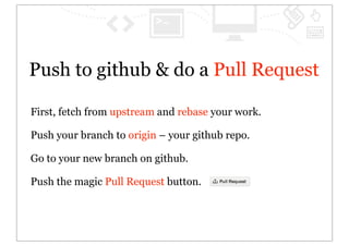 Push to github & do a Pull Request

First, fetch from upstream and rebase your work.

Push your branch to origin – your github repo.

Go to your new branch on github.

Push the magic Pull Request button.
 