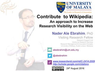 Contribute to Wikipedia:
An approach to Increase
Research Visibility on the Web
aleebrahim@um.edu.my
@aleebrahim
www.researcherid.com/rid/C-2414-2009
http://scholar.google.com/citations
Nader Ale Ebrahim, PhD
Visiting Research Fellow
Research Support Unit
Centre for Research Services
Research Management & Innovation Complex
University of Malaya, Kuala Lumpur, Malaysia
24th August 2016
 