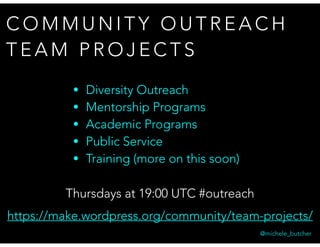 C O M M U N I T Y O U T R E A C H
T E A M P R O J E C T S
@michele_butcher
Thursdays at 19:00 UTC #outreach
https://make.wordpress.org/community/team-projects/
• Diversity Outreach
• Mentorship Programs
• Academic Programs
• Public Service
• Training (more on this soon)
 