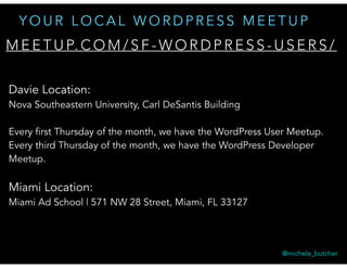 M E E T U P. C O M / S F - W O R D P R E S S - U S E R S /
Y O U R L O C A L W O R D P R E S S M E E T U P
Davie Location:
Nova Southeastern University, Carl DeSantis Building 
Every first Thursday of the month, we have the WordPress User Meetup.
Every third Thursday of the month, we have the WordPress Developer
Meetup.
Miami Location:
Miami Ad School | 571 NW 28 Street, Miami, FL 33127
@michele_butcher
 