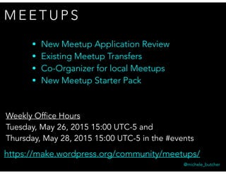 M E E T U P S
@michele_butcher
• New Meetup Application Review
• Existing Meetup Transfers
• Co-Organizer for local Meetups
• New Meetup Starter Pack
https://make.wordpress.org/community/meetups/
Weekly Office Hours
Tuesday, May 26, 2015 15:00 UTC-5 and
Thursday, May 28, 2015 15:00 UTC-5 in the #events
 