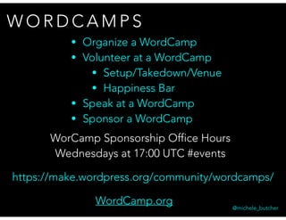 W O R D C A M P S
@michele_butcher
WordCamp.org
• Organize a WordCamp
• Volunteer at a WordCamp
• Setup/Takedown/Venue
• Happiness Bar
• Speak at a WordCamp
• Sponsor a WordCamp
https://make.wordpress.org/community/wordcamps/
WorCamp Sponsorship Office Hours
Wednesdays at 17:00 UTC #events
 