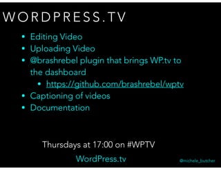 W O R D P R E S S . T V
Thursdays at 17:00 on #WPTV
@michele_butcherWordPress.tv
• Editing Video
• Uploading Video
• @brashrebel plugin that brings WP.tv to  
the dashboard
• https://github.com/brashrebel/wptv
• Captioning of videos
• Documentation
 