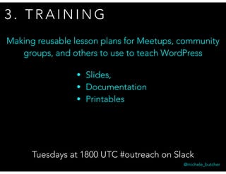 3 . T R A I N I N G
Tuesdays at 1800 UTC #outreach on Slack
@michele_butcher
Making reusable lesson plans for Meetups, community
groups, and others to use to teach WordPress
• Slides,
• Documentation
• Printables
 