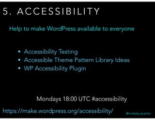 5 . A C C E S S I B I L I T Y
@michele_butcher
Mondays 18:00 UTC #accessibility
Help to make WordPress available to everyone
• Accessibility Testing
• Accessible Theme Pattern Library Ideas
• WP Accessibility Plugin
https://make.wordpress.org/accessibility/
 