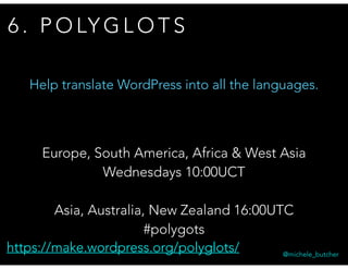 6 . P O LY G L O T S
@michele_butcher
Europe, South America, Africa & West Asia
Wednesdays 10:00UCT
Asia, Australia, New Zealand 16:00UTC
#polygots
Help translate WordPress into all the languages.
https://make.wordpress.org/polyglots/
 