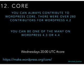 1 2 . C O R E
Y O U C A N A LWA Y S C O N T R I B U T E T O
W O R D P R E S S C O R E . T H E R E W E R E O V E R 2 8 0
C O N T R I B U T O R S F O R W O R D P R E S S 4 . 2
Y O U C A N B E O N E O F T H E M A N Y O N
W O R D P R E S S 4 . 3 O R 4 . 4
@michele_butcher
Wednesdays 20:00 UTC #core
https://make.wordpress.org/core/
 