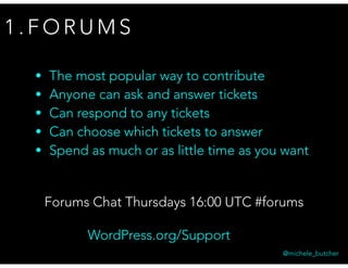 1 . F O R U M S
• The most popular way to contribute
• Anyone can ask and answer tickets
• Can respond to any tickets
• Can choose which tickets to answer
• Spend as much or as little time as you want
WordPress.org/Support
Forums Chat Thursdays 16:00 UTC #forums
@michele_butcher
 