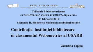 Valentina Topalo
Colloquia Bibliothecariorum
IN MEMORIAM FAINA TLEHUCI,ediţia a IV-a
23 februarie 2016
Secţiunea II. Bibliotecile viitorului: posibilităţi infinite
Contribuţia instituţiei bibliotecare
în clasamentul Webometrics al USARB
 