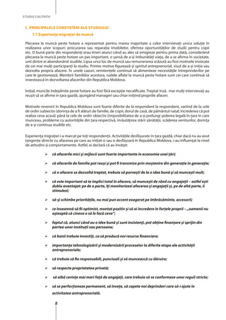 8
STUDIU CALITATIV
I. Principalele constatări ale studiului
1.1 Experienţa migraţiei de muncă
Plecarea la muncă peste hotare a reprezentat pentru marea majoritate a celor intervievaţi unica soluţie în
realizarea unor scopuri: procurarea sau reparaţia imobilelor, oferirea oportunităţilor de studii pentru copii
etc. O bună parte din respondenţi erau tineri atunci când au ales să emigreze pentru prima dată, considerând
plecarea la muncă peste hotare un pas important, o şansă de a-şi îmbunătăţi viaţa, de a se afirma în societate,
unii dintre ei abandonând studiile. Lipsa unui loc de muncă sau remunerarea scăzută au fost motivele invocate
de cei mai mulţi participanţi la studiu. Printre motive figurează și spiritul antreprenorial, visul de a-şi iniţia sau
dezvolta propria afacere. În unele cazuri, remitenţele continuă să alimenteze necesităţile întreprinderilor pe
care le gestionează. Membrii familiilor acestora, rudele aflate la muncă peste hotare sunt cei care continuă să
investească în dezvoltarea afacerilor din Republica Moldova.
Iniţial, muncile îndeplinite peste hotare au fost fără excepţie necalificate. Treptat însă, mai mulți intervievați au
reuşit să se afirme în ţara gazdă, ajungând manageri sau chiar inițiind propriile afaceri.
Motivele revenirii în Republica Moldova sunt foarte diferite de la respondent la respondent, variind de la cele
de ordin subiectiv (dorinţa de a fi alături de familie, de copii; dorul de casă, de pământul natal; încrederea că pot
realiza ceva acasă) până la cele de ordin obiectiv (imposibilitatea de a-şi prelungi şederea legală în ţara în care
munceau, probleme cu autorităţile din ţara respectivă, înrăutăţirea stării sănătăţii, scăderea veniturilor, dorinţa
de a-şi continua studiile etc.
Experienţa migraţiei i-a marcat pe toţi respondenţii. Activităţile desfăşurate în ţara gazdă, chiar dacă nu au avut
tangenţe directe cu afacerea pe care au iniţiat-o sau o desfăşoară în Republica Moldova, i-au influenţat la nivel
de atitudini şi comportamente. Astfel, ei declară că au învăţat:
	 că afacerile mici şi mijlocii sunt foarte importante în economia unei ţări;
	 că afacerile de familie pot reuşi şi pot fi transmise prin moştenire din generaţie în generaţie;
	 că o afacere se dezvoltă treptat, trebuie să porneşti de la o idee bună şi să munceşti mult;
	 că este important să te implici total în afacere, să munceşti de rând cu angajaţii – astfel eşti
dublu avantajat: pe de o parte, îţi monitorizezi afacerea şi angajaţii şi, pe de altă parte, îi
stimulezi;
	 să-şi schimbe priorităţile, nu mai pun accent exagerat pe îmbrăcăminte, accesorii;
	 ce înseamnă să fii optimist, montat pozitiv şi să ai încredere în forţele proprii – „oamenii nu
aşteaptă că cineva o să le facă ceva”;
	 faptul că, atunci când au o idee bună şi sunt insistenţi, pot obţine finanţare şi sprijin din
partea unor instituţii sau persoane;
	 că banii trebuie investiţi, ca să producă noi resurse financiare;
	 importanţa tehnologizării şi modernizării proceselor la diferite etape ale activităţii
antreprenoriale;
	 că trebuie să fie responsabili, punctuali şi să muncească cu dăruire;
	 să respecte proprietatea privată;
	 să aibă cerinţe mai mari faţă de angajaţi, care trebuie să se conformeze unor reguli stricte;
	 să se perfecţioneze permanent, să înveţe, să capete noi deprinderi care să-i ajute în
activitatea antreprenorială.
 