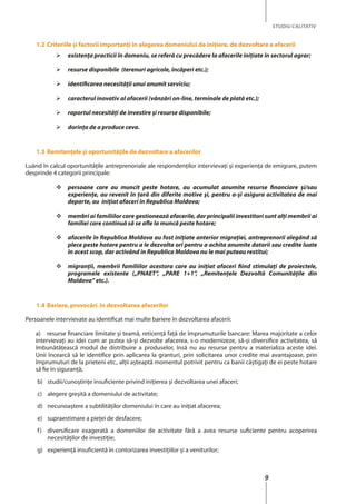 9
STUDIU CALITATIV
1.2	Criteriile și factorii importanţi în alegerea domeniului de iniţiere, de dezvoltare a afacerii
	 existenţa practicii în domeniu, se referă cu precădere la afacerile iniţiate în sectorul agrar;
	 resurse disponibile (terenuri agricole, încăperi etc.);
	 identificarea necesităţii unui anumit serviciu;
	 caracterul inovativ al afacerii (vânzări on-line, terminale de plată etc.);
	 raportul necesităţi de investire şi resurse disponibile;
	 dorinţa de a produce ceva.
1.3	Remitenţele şi oportunităţile de dezvoltare a afacerilor
Luând în calcul oportunităţile antreprenoriale ale respondenţilor intervievaţi şi experienţa de emigrare, putem
desprinde 4 categorii principale:
	 persoane care au muncit peste hotare, au acumulat anumite resurse financiare şi/sau
experienţe, au revenit în ţară din diferite motive şi, pentru a-şi asigura activitatea de mai
departe, au iniţiat afaceri în Republica Moldova;
	 membri ai familiilor care gestionează afacerile, dar principalii investitori sunt alţi membrii ai
familiei care continuă să se afle la muncă peste hotare;
	 afacerile în Republica Moldova au fost iniţiate anterior migraţiei, antreprenorii alegând să
plece peste hotare pentru a le dezvolta ori pentru a achita anumite datorii sau credite luate
în acest scop, dar activând în Republica Moldova nu le mai puteau restitui;
	 migranţii, membrii familiilor acestora care au iniţiat afaceri fiind stimulaţi de proiectele,
programele existente („PNAET”, „PARE 1+1”, „Remitenţele Dezvoltă Comunităţile din
Moldova” etc.).
1.4	Bariere, provocări în dezvoltarea afacerilor
Persoanele intervievate au identificat mai multe bariere în dezvoltarea afacerii:
a)	 resurse financiare limitate şi teamă, reticenţă față de împrumuturile bancare: Marea majoritate a celor
intervievaţi au idei cum ar putea să-şi dezvolte afacerea, s-o modernizeze, să-şi diversifice activitatea, să
îmbunătăţească modul de distribuire a produselor, însă nu au resurse pentru a materializa aceste idei.
Unii încearcă să le identifice prin aplicarea la granturi, prin solicitarea unor credite mai avantajoase, prin
împrumuturi de la prieteni etc., alţii aşteaptă momentul potrivit pentru ca banii câştigaţi de ei peste hotare
să fie în siguranţă;
b)	 studii/cunoştinţe insuficiente privind iniţierea şi dezvoltarea unei afaceri;
c)	 alegere greșită a domeniului de activitate;
d)	 necunoaştere a subtilităţilor domeniului în care au iniţiat afacerea;
e)	 supraestimare a pieţei de desfacere;
f)	 diversificare exagerată a domeniilor de activitate fără a avea resurse suficiente pentru acoperirea
necesităţilor de investiţie;
g)	 experienţă insuficientă în contorizarea investiţiilor şi a veniturilor;
 