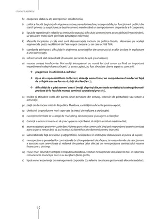 10
STUDIU CALITATIV
h)	 cooperare slabă cu alţi antreprenori din domeniu;
i)	 politica fiscală: Legislaţia în vigoare conține prevederi neclare, interpretabile, iar funcţionarii publici din
start îi privesc cu suspiciune pe businessmeni, manifestând un comportament departe de a fi cooperant;
j)	 lipsă de experienţă în relaţiile cu instituţiile statului, dificultăţi de menţinere a contabilităţii întreprinderii,
iar din acest motiv sunt preferate activităţile informale;
k)	 afacerile incipiente şi cele mici sunt dezavantajate inclusiv de politica fiscală, deoarece, pe acelaşi
segment de piaţă, neplătitorii de TVA nu pot concura cu cei care achită TVA;
l)	 standarde echivoce şi dificultăţi în obţinerea autorizaţiilor de construcţii şi a celor de dare în exploatare
a unei construcţii;
m)	 infrastructură slab dezvoltată (drumurile, serviciile de apă şi canalizare);
n)	 resurse umane insuficiente: Mai mulţi antreprenori au numit factorul uman ca fiind un important
impediment în dezvoltarea afacerii. La acest capitol, au fost abordate câteva aspecte, cum ar fi:
	 pregătirea insuficientă a cadrelor;
	 lipsa de responsabilitate (întârzieri, absenţe nemotivate; un comportament inadecvat faţă
de utilajele cu care lucrează, faţă de clienţi etc.);
	 dificultăţi de a găsi oameni oneşti (mulţi, deprinşi din perioada sovietică să sustragă bunuri/
produse de la locul de muncă, continuă cu aceleaşi practici).
o)	 invidie şi atitudine ostilă din partea unor persoane din anturaj, încercări de perturbare sau sistare a
activităţii;
p)	 piaţă de desfacere mică în Republica Moldova, cantităţi insuficiente pentru export;
q)	 cheltuieli de producere mari raportate la preţul de realizare a producţiei;
r)	 cunoştinţe limitate în strategii de marketing, de menţinere și atragere a clienţilor;
s)	 dorinţă a celor ce investesc să-şi recupereze rapid banii, să obţină venituri mari imediat;
t)	 axareexageratăpecomerţ,prindeschidereapunctelorcomerciale,deşiuniirespondenţiauconştientizat
acest aspect, remarcând că au încercat să identifice alte domenii pentru investiții;
u)	 vulnerabilitate faţă de escroci şi alţi profitori, neîncredere în instituţiile statului care ar putea să-i ajute;
v)	 nerespectare a prevederilor contractuale de către partenerii de afacere, iar mecanismele de sancţionare
a acestora sunt anevoioase şi reclamă din partea celui afectat de nerespectarea contractului resurse
financiare şi de timp;
w)	 riscuri mari privind investiţiile în Republica Moldova, venituri neînsemnate din afacerile mici în raport cu
remunerarea muncii pe care o au aceştia în ţările gazdă;
x)	 lipsă a unei experienţe de management corporativ (cu referire la cei care gestionează afacerile rudelor).
 