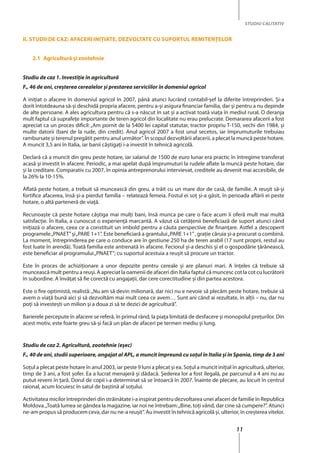 11
STUDIU CALITATIV
II. Studii de caz: Afaceri iniţiate, dezvoltate cu suportul remitenţelor
2.1	 Agricultură şi zootehnie
Studiu de caz 1. Investiţie în agricultură
F., 46 de ani, creşterea cerealelor şi prestarea serviciilor în domeniul agricol
A iniţiat o afacere în domeniul agricol în 2007, până atunci lucrând contabil-şef la diferite întreprinderi. Şi-a
dorit întotdeauna să-şi deschidă propria afacere, pentru a-şi asigura financiar familia, dar şi pentru a nu depinde
de alte persoane. A ales agricultura pentru că s-a născut în sat şi a activat toată viaţa în mediul rural. O deranja
mult faptul că suprafeţe importante de teren agricol din localitate nu erau prelucrate. Demararea afacerii a fost
apreciat ca un proces dificil: „Am pornit de la 5400 lei capital statutar, tractor propriu T-150, vechi din 1984, şi
multe datorii (bani de la rude, din credit). Anul agricol 2007 a fost unul secetos, iar împrumuturile trebuiau
rambursate şi terenul pregătit pentru anul următor”. În scopul dezvoltării afacerii, a plecat la muncă peste hotare.
A muncit 3,5 ani în Italia, iar banii câştigaţi i-a investit în tehnică agricolă.
Declară că a muncit din greu peste hotare, iar salariul de 1500 de euro lunar era practic în întregime transferat
acasă şi investit în afacere. Periodic, a mai apelat după împrumuturi la rudele aflate la muncă peste hotare, dar
şi la creditare. Comparativ cu 2007, în opinia antreprenorului intervievat, creditele au devenit mai accesibile, de
la 26% la 10-15%.
Aflată peste hotare, a trebuit să muncească din greu, a trăit cu un mare dor de casă, de familie. A reuşit să-şi
fortifice afacerea, însă şi-a pierdut familia – relatează femeia. Fostul ei soţ şi-a găsit, în perioada aflării ei peste
hotare, o altă parteneră de viaţă.
Recunoaşte că peste hotare câştiga mai mulţi bani, însă munca pe care o face acum îi oferă mult mai multă
satisfacţie. În Italia, a cunoscut o experienţă marcantă. A văzut că cetăţenii beneficiază de suport atunci când
iniţiază o afacere, ceea ce a constituit un imbold pentru a căuta perspective de finanţare. Astfel a descoperit
programele„PNAET”şi„PARE 1+1”. Este beneficiară a grantului„PARE 1+1”, grație căruia şi-a procurat o combină.
La moment, întreprinderea pe care o conduce are în gestiune 250 ha de teren arabil (17 sunt proprii, restul au
fost luate în arendă). Toată familia este antrenată în afacere. Feciorul şi-a deschis şi el o gospodărie ţărănească,
este beneficiar al programului„PNAET”; cu suportul acestuia a reuşit să procure un tractor.
Este în proces de achiziţionare a unor depozite pentru cereale şi are planuri mari. A înţeles că trebuie să
muncească mult pentru a reuşi. A apreciat la oamenii de afaceri din Italia faptul că muncesc cot la cot cu lucrătorii
în subordine. A învăţat să fie corectă cu angajaţii, dar cere corectitudine şi din partea acestora.
Este o fire optimistă, realistă:„Nu am să devin milionară, dar nici nu e nevoie să plecăm peste hotare, trebuie să
avem o viaţă bună aici şi să dezvoltăm mai mult ceea ce avem… Sunt ani când ai rezultate, în alţii – nu, dar nu
poţi să investeşti un milion şi a doua zi să te dezici de agricultură”.
Barierele percepute în afacere se referă, în primul rând, la piaţa limitată de desfacere şi monopolul preţurilor. Din
acest motiv, este foarte greu să-şi facă un plan de afaceri pe termen mediu şi lung.
Studiu de caz 2. Agricultură, zootehnie (eşec)
F., 40 de ani, studii superioare, angajat al APL, a muncit împreună cu soţul în Italia şi în Spania, timp de 3 ani
Soţul a plecat peste hotare în anul 2003, iar peste 9 luni a plecat şi ea. Soţul a muncit iniţial în agricultură, ulterior,
timp de 3 ani, a fost şofer. Ea a lucrat menajeră şi dădacă. Şederea lor a fost ilegală, pe parcursul a 4 ani nu au
putut reveni în ţară. Dorul de copii i-a determinat să se întoarcă în 2007. Înainte de plecare, au locuit în centrul
raional, acum locuiesc în satul de baştină al soţului.
Activitatea micilor întreprinderi din străinătate i-a inspirat pentru dezvoltarea unei afaceri de familie în Republica
Moldova.„Toată lumea se gândea la magazine, iar noi ne întrebam:„Bine, toţi vând, dar cine să cumpere?”. Atunci
ne-am propus să producem ceva, dar nu ne-a reuşit”. Au investit în tehnică agricolă şi, ulterior, în creşterea vitelor.
 