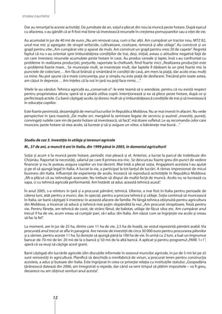 12
STUDIU CALITATIV
Dar au renunţat la aceste activităţi. De jumătate de an, soţul e plecat din nou la muncă peste hotare. După eşecul
cu afacerea, s-au gândit că ar fi fost mai bine să investească resursele în creşterea pomuşoarelor sau a viţei de vie.
Au acumulat în jur de 40 mii de euro:„Nu am renovat casa, cum o fac alţii. Am cumpărat un tractor nou, MTZ 82,
unul mai mic și agregate: de stropit ierbicide, cultivatoare, cositoare, remorcă şi alte utilaje”. Au construit şi un
grajd pentru vite:„Am cumpărat vite și aparat de muls. Am construit un grajd pentru vreo 20 de capete”. Regretă
faptul că nu s-au orientat spre îmbunătăţirea condiţiilor de trai, deşi, iniţial, aveau o atitudine negativă faţă de
cei care investesc resursele acumulate peste hotare în case. Au produs cereale şi lapte, însă s-au confruntat cu
probleme în realizarea producţiei, preţurile, raportate la cheltuieli, fiind foarte mici:„Realizarea producţiei este
o problemă foarte mare... Se munceşte mult, se investeşte mult, dar laptele îl dădeam la un preţ foarte mic la
punctele de colectare… Am făcut brânză şi smântână în condiţii de casă, am mers la piaţă, dar acolo erau mulţi
ca mine. Nu pot spune că e mare concurenţa, pur şi simplu nu este piaţă de desfacere. Trecând prin toate astea,
am căzut în depresie… Am înţeles că la noi în ţară nu poţi face nimic…”
Vitele le-au vândut. Tehnica agricolă au„conservat-o”: le este teamă să o arendeze, pentru că nu există respect
pentru proprietatea altora; speră să o poată utiliza copiii. Intenţionează şi ea să plece peste hotare, după ce-şi
perfectează actele. Cu banii câştigaţi acolo, îşi doresc mult să-şi îmbunătăţească condiţiile de trai şi să investească
în educaţia copiilor.
Este foarte pesimistă, dezamăgită de mersul lucrurilor în Republica Moldova. Nu ar mai investi în afaceri. Nu vede
perspective în ţara noastră: „De multe ori, mergând la seminare legate de serviciu şi auzind: „investiţi, puneţi,
convingeţi rudele care vin de peste hotare să investească, să facă”, mă doare sufletul. Le-aş recomanda celor care
muncesc peste hotare să stea acolo, să lucreze şi să-şi asigure un viitor, o bătrâneţe mai bună…”
Studiu de caz 3. Investiţie în utilaje şi terenuri agricole
M., 37 de ani, a muncit 6 ani în Italia, din 1999 până în 2005, în domeniul agriculturii
Soţia și acum e la muncă peste hotare, periodic mai pleacă şi el. Anterior, a lucrat la parcul de troleibuze din
Chişinău. Raportat la necesităţi, salariul pe care îl primea era mic. Se descurcau foarte greu din punct de vedere
financiar şi nu le puteau asigura copiilor un trai decent. Mai întâi a plecat soţia. Angajatorii acesteia l-au ajutat
şi pe el să ajungă legal în Italia. A lucrat la vie, a participat la tot lanţul de lucrări. A rămas impresionat de micul
business din Italia. Influenţat de experienţa de acolo, încearcă să reproducă activităţile în Republica Moldova:
„Mi-a plăcut că au tehnologii avansate. Nu trebuie să dispui de multă forţă de muncă. Acolo nu se lucrează cu
sapa, ci cu tehnică agricolă performantă. Am hotărât să aduc această tehnică acasă”.
În anul 2005, s-a reîntors în ţară și a procurat pământ, tehnică. Ulterior, a mai fost în Italia pentru perioade de
câteva luni, atât pentru a munci, dar, în special, pentru a procura tehnică şi utilaje. Soţia continuă să muncească
în Italia, iar banii câştigaţi îi investesc în această afacere de familie. Pe lângă tehnica obişnuită pentru agricultura
din Moldova, a încercat să aducă şi tehnică mai puțin răspândită la noi: „Am procurat stropitoare, freză pentru
vie. Pentru fâneţe, am tehnică de cosit, de strâns fânul, de balotat, utilaje de făcut siloz etc. Am cumpărat anul
trecut 9 ha de vie, acum vreau să cumpăr pari, să-i aduc din Italia. Am văzut cum se îngrijeşte via acolo şi vreau
să fac la fel”.
La moment, are în jur de 25 ha, dintre care 11 ha de vie, 2,5 ha de livadă, iar restul reprezintă pământ arabil. Via
procurată anul trecut se afla în paragină. Are nevoie de investiţii de circa 30 000 euro pentru procurarea pilonilor
şi a sârmei, pentru aceste 11 ha. Îşi doreşte să ajungă până la 100 ha de vie. În urmă cu 2 luni, a luat un împrumut
bancar de 70 mii de lei: 20 mii de la o bancă şi 50 mii de la altă bancă. A aplicat şi pentru programul„PARE 1+1”,
speră că va reuşi să câştige acest grant.
Banii câştigaţi din lucrările agricole (din discuţiile informale în sezonul muncilor agricole, în jur de 5 mii lei pe zi)
sunt reinvestiţi în agricultură. Planifică să deschidă o minifabrică de vinuri, a procurat teren pentru construcţia
acesteia, a adus şi butoaie din Italia. Este îngrijorat în ceea ce priveşte relaţia cu instituţiile statului:„Gospodăria
ţărănească datează din 2006, am înregistrat-o repede, dar când va veni timpul să plătim impozitele – va fi greu,
deoarece nu am obţinut venituri anul acesta”.
 