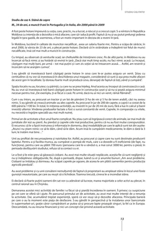 13
STUDIU CALITATIV
Studiu de caz 4. Stână de capre
M., 34 de ani, a muncit 9 ani în Portugalia şi în Italia, din 2000 până în 2009
A fost peste hotare împreună cu soţia, care, practic, nu a lucrat, a născut şi a crescut copii. S-a reîntors în Republica
Moldova cu intenţia de a dezvolta o mică afacere, care să-i aducă profit. Faptul că nu şi-au putut prelungi şederea
legală în ţara gazdă, de asemenea, a fost un motiv important în decizia de a reveni în ţară.
În Moldova, lucrând în calitate de muncitor necalificat , avea un salariu foarte mic. Pentru a scăpa de sărăcie, în
anul 2000, la vârsta de 23 de ani, a plecat peste hotare. Declară că în străinătate a îndeplinit tot felul de munci
necalificate, însă cel mai mult a muncit în construcţie.
Cu timpul, au observat că veniturile scad, iar cheltuielile de întreţinere cresc. Pe de altă parte, în Moldova nu au
încercat să facă nimic şi au hotărât să revină în ţară:„Dacă stai mult timp acolo, nu faci nimic acasă. La început,
câștigam mai mulţi bani, pe urmă – tot mai puţini şi i-am zis soţiei să ne întoarcem acasă… Astfel, am revenit şi
încercăm să ne aranjăm cumva”.
S-au gândit să investească banii câştigaţi peste hotare în ceva care le-ar putea asigura un venit. Ştiau cu
certitudine că nu vor să investească în deschiderea unui magazin, considerând că sunt şi aşa prea multe afaceri
de acest gen în localitate. Îşi doreau foarte mult să producă ceva, deranjaţi de faptul că toţi„vând şi cumpără”.
Spaţiu locativ nu au, locuiesc cu părinţii, cu care nu se prea înţeleg. Anul acesta au început să construiască o casă.
Nu au vrut să investească toţi banii câştigaţi peste hotare în construcţia casei şi să nu-şi poată asigura minimul
necesar pentru trai:„De exemplu, ţi-ai făcut o casă. Pe urmă, dacă nu ai nici un venit, rămâi flămând”.
Cum s-au întors, au procurat un tractor şi un lot de pământ (3 ha de vie şi 5 ha de teren arabil), căci nu aveau
nimic. S-au gândit să crească animale: au ales caprele. Au procurat în jur de 200 de capete, o capră i-a costat de la
600 până la 1100 lei. În total, în iniţierea activităţii, au investit în jur de 20 mii de euro, fără a lua în calcul şi banii
investiţi ulterior. Vinderea produselor lactate a fost o sursă constantă de venit. Caprele, în comparaţie cu vitele,
nu necesită o îngrijire specială sau mai mult nutreţ.
Primul an de activitate a fost unul foarte complicat. Nu ştiau cum să îngrijească corect de animale, iar mai mult de
jumătate din iezi au pierit. Au pierdut și caprele cele mai productive, pentru că nu au fost mulse corespunzător.
Ei recunosc că le-a lipsit instruirea şi informaţia în domeniu, deşi modalităţile pe care le aplică sunt tot din auzite:
„Atunci nu ştiam nimic: ce să le dăm, când să le dăm. Acum însă le cumpărăm medicamente, le dăm o dată la 3
luni, le tratăm mai bine…”
Unii au profitat de necunoaşterea şi naivitatea lor. Astfel, au procurat şi capre care nu sunt destinate producerii
laptelui. Pentru a-şi facilita munca, au cumpărat o pompă de muls, care s-a dovedit a fi ineficientă (de fapt, nu
funcţiona), pentru care au plătit 700 euro (persoana care le-a vândut-o, a mai cerut 3000 lei, pentru o piesă; în
perioada desfăşurării studiului, refuza să ia contact cu ei.
Le-a fost şi le este greu să găsească ciobani. Au avut mai multe situaţii neplăcute, aceştia fie că sunt neglijenţi şi
nu-şi îndeplinesc obligațiunile, fie, după o perioadă, dispar, luând cu ei şi anumite bunuri:„Am avut probleme.
Ciobanii se îmbătau şi dormeau. Au scăpat caprele pe ogoare, de aceea le-am plătit oamenilor pentru producţia
agricolă pierdută”.
Au avut probleme şi cu unii consăteni nemulţumiţi de faptul că proprietarii au amplasat stâna în locul unei foste
gunoişti neautorizate, pe care au reuşit să o lichideze. Toamna trecută, cineva le-a incendiat stâna.
Ei declară că foarte puţini oameni din sat vor cu adevărat să lucreze, marea majoritate a celor activi au plecat, în
centrul raional sau în Chişinău.
Demararea acestei mici activităţi de familie i-a făcut să-şi piardă încrederea în oameni. Îi privesc cu suspiciune
pe cei care se oferă să-i ajute. Pe parcursul primului an de activitate, au avut mai multe intenţii de a renunţa
la activitate. Dar, acumulând treptat experienţă, speră că vor reuşi să-şi dezvolte afacerea. Principala barieră
pe care o au la moment este piaţa de desfacere. S-au gândit în perspectivă şi la instalarea unor bancomate
în supermarket-uri, grație căror cumpărătorii ar putea să-şi procure lapte proaspăt singuri, la fel ca în Europa.
Deocamdată, nu au resurse financiare şi nici un concept clar privind această activitate.
 