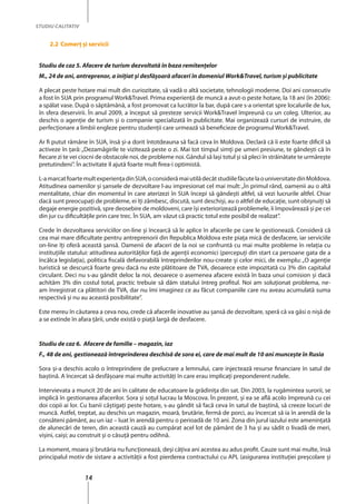 14
STUDIU CALITATIV
2.2	Comerţ şi servicii
Studiu de caz 5. Afacere de turism dezvoltată în baza remitenţelor
M., 24 de ani, antreprenor, a iniţiat şi desfăşoară afaceri în domeniul Work&Travel, turism şi publicitate
A plecat peste hotare mai mult din curiozitate, să vadă o altă societate, tehnologii moderne. Doi ani consecutiv
a fost în SUA prin programul Work&Travel. Prima experienţă de muncă a avut-o peste hotare, la 18 ani (în 2006):
a spălat vase. După o săptămână, a fost promovat ca lucrător la bar, după care s-a orientat spre localurile de lux,
în sfera deservirii. În anul 2009, a început să presteze servicii Work&Travel împreună cu un coleg. Ulterior, au
deschis o agenţie de turism şi o companie specializată în publicitate. Mai organizează cursuri de instruire, de
perfecţionare a limbii engleze pentru studenţii care urmează să beneficieze de programul Work&Travel.
Ar fi putut rămâne în SUA, însă şi-a dorit întotdeauna să facă ceva în Moldova. Declară că îi este foarte dificil să
activeze în țară: „Dezamăgirile te vizitează peste o zi. Mai tot timpul simți pe umeri presiune, te gândeşti că în
fiecare zi te vei ciocni de obstacole noi, de probleme noi. Gândul să laşi totul şi să pleci în străinătate te urmărește
pretutindeni”. În activitate îl ajută foarte mult firea-i optimistă.
L-amarcatfoartemultexperienţadinSUA,oconsiderămaiutilădecâtstudiilefăcutelaouniversitatedinMoldova.
Atitudinea oamenilor şi şansele de dezvoltare l-au impresionat cel mai mult:„În primul rând, oamenii au o altă
mentalitate, chiar din momentul în care aterizezi în SUA începi să gândeşti altfel, să vezi lucrurile altfel. Chiar
dacă sunt preocupaţi de probleme, ei îţi zâmbesc, discută, sunt deschişi, au o altfel de educaţie, sunt obişnuiţi să
degaje energie pozitivă, spre deosebire de moldoveni, care îşi exteriorizează problemele, îi împovărează și pe cei
din jur cu dificultăţile prin care trec. În SUA, am văzut că practic totul este posibil de realizat”.
Crede în dezvoltarea serviciilor on-line şi încearcă să le aplice în afacerile pe care le gestionează. Consideră că
cea mai mare dificultate pentru antreprenorii din Republica Moldova este piaţa mică de desfacere, iar serviciile
on-line îţi oferă această şansă. Oamenii de afaceri de la noi se confruntă cu mai multe probleme în relaţia cu
instituţiile statului: atitudinea autorităţilor faţă de agenţii economici (percepuţi din start ca persoane gata de a
încălca legislaţia), politica fiscală defavorabilă întreprinderilor nou-create şi celor mici, de exemplu: „O agenţie
turistică se descurcă foarte greu dacă nu este plătitoare de TVA, deoarece este impozitată cu 3% din capitalul
circulant. Deci nu s-au gândit deloc la noi, deoarece o asemenea afacere există în baza unui comision şi dacă
achităm 3% din costul total, practic trebuie să dăm statului întreg profitul. Noi am soluţionat problema, ne-
am înregistrat ca plătitori de TVA, dar nu îmi imaginez ce au făcut companiile care nu aveau acumulată suma
respectivă şi nu au această posibilitate”.
Este mereu în căutarea a ceva nou, crede că afacerile inovative au şansă de dezvoltare, speră că va găsi o nişă de
a se extinde în afara țării, unde există o piaţă largă de desfacere.
Studiu de caz 6. Afacere de familie – magazin, iaz
F., 48 de ani, gestionează întreprinderea deschisă de sora ei, care de mai mult de 10 ani munceşte în Rusia
Sora şi-a deschis acolo o întreprindere de prelucrare a lemnului, care injectează resurse financiare în satul de
baştină. A încercat să desfăşoare mai multe activităţi în care erau implicaţi preponderent rudele.
Intervievata a muncit 20 de ani în calitate de educatoare la grădiniţa din sat. Din 2003, la rugămintea surorii, se
implică în gestionarea afacerilor. Sora și soţul lucrau la Moscova. În prezent, și ea se află acolo împreună cu cei
doi copii ai lor. Cu banii câştigaţi peste hotare, s-au gândit să facă ceva în satul de baştină, să creeze locuri de
muncă. Astfel, treptat, au deschis un magazin, moară, brutărie, fermă de porci, au încercat să ia în arendă de la
consăteni pământ, au un iaz – luat în arendă pentru o perioadă de 10 ani. Zona din jurul iazului este ameninţată
de alunecări de teren, din această cauză au cumpărat acel lot de pământ de 3 ha şi au sădit o livadă de meri,
vişini, caiși; au construit şi o căsuţă pentru odihnă.
La moment, moara şi brutăria nu funcţionează, deşi câţiva ani acestea au adus profit. Cauze sunt mai multe, însă
principalul motiv de sistare a activităţii a fost pierderea contractului cu APL (asigurarea instituţiei preşcolare şi
 