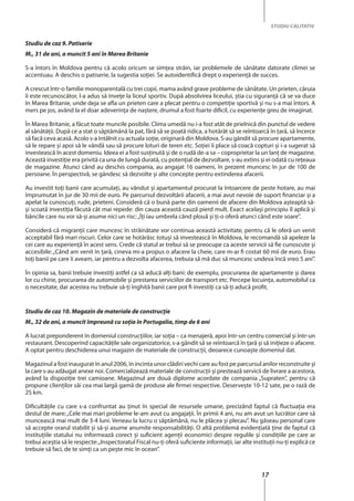 17
STUDIU CALITATIV
Studiu de caz 9. Patiserie
M., 31 de ani, a muncit 5 ani în Marea Britanie
S-a întors în Moldova pentru că acolo oricum se simţea străin, iar problemele de sănătate datorate climei se
accentuau. A deschis o patiserie, la sugestia soţiei. Se autoidentifică drept o experiență de succes.
A crescut într-o familie monoparentală cu trei copii, mama având grave probleme de sănătate. Un prieten, căruia
îi este recunoscător, l-a adus să înveţe la liceul sportiv. După absolvirea liceului, ştia cu siguranţă că se va duce
în Marea Britanie, unde deja se afla un prieten care a plecat pentru o competiţie sportivă şi nu s-a mai întors. A
mers pe jos, având la el doar adeverinţa de naştere, drumul a fost foarte dificil, cu experienţe greu de imaginat.
În Marea Britanie, a făcut toate muncile posibile. Clima umedă nu i-a fost atât de prielnică din punctul de vedere
al sănătăţii. După ce a stat o săptămână la pat, fără să se poată ridica, a hotărât să se reîntoarcă în ţară, să încerce
să facă ceva acasă. Acolo s-a întâlnit cu actuala soţie, originară din Moldova. S-au gândit să procure apartamente,
să le repare şi apoi să le vândă sau să procure loturi de teren etc. Soţiei îi place să coacă copturi şi i-a sugerat să
investească în acest domeniu. Ideea ei a fost susţinută şi de o rudă de-a sa – coproprietar la un lanţ de magazine.
Această investiţie era privită ca una de lungă durată, cu potenţial de dezvoltare, s-au extins şi ei odată cu reţeaua
de magazine. Atunci când au deschis compania, au angajat 16 oameni, în prezent muncesc în jur de 100 de
persoane. În perspectivă, se gândesc să dezvolte şi alte concepte pentru extinderea afacerii.
Au investit toţi banii care acumulați, au vândut şi apartamentul procurat la întoarcere de peste hotare, au mai
împrumutat în jur de 30 mii de euro. Pe parcursul dezvoltării afacerii, a mai avut nevoie de suport financiar și a
apelat la cunoscuţi, rude, prieteni. Consideră că o bună parte din oamenii de afacere din Moldova aşteaptă să-
şi scoată investiţia făcută cât mai repede: din cauza această cauză pierd mult. Exact acelaşi principiu îl aplică şi
băncile care nu vor să-şi asume nici un risc:„Îţi iau umbrela când plouă şi ţi-o oferă atunci când este soare”.
Consideră că migranţii care muncesc în străinătate vor continua această activitate, pentru că le oferă un venit
acceptabil fără mari riscuri. Celor care se hotărăsc totuşi să investească în Moldova, le recomandă să apeleze la
cei care au experienţă în acest sens. Crede că statul ar trebui să se preocupe ca aceste servicii să fie cunoscute şi
accesibile:„Când am venit în ţară, cineva mi-a propus o afacere la cheie, care m-ar fi costat 60 mii de euro. Erau
toţi banii pe care îi aveam, iar pentru a dezvolta afacerea, trebuia să mă duc să muncesc undeva încă vreo 5 ani”.
În opinia sa, banii trebuie investiţi astfel ca să aducă alţi bani: de exemplu, procurarea de apartamente şi darea
lor cu chirie, procurarea de automobile şi prestarea serviciilor de transport etc. Percepe locuinţa, automobilul ca
o necesitate, dar acestea nu trebuie să-ţi înghită banii care pot fi investiți ca să-ţi aducă profit.
Studiu de caz 10. Magazin de materiale de construcţie
M., 32 de ani, a muncit împreună cu soţia în Portugalia, timp de 6 ani
A lucrat preponderent în domeniul construcţiilor, iar soţia – ca menajeră, apoi într-un centru comercial şi într-un
restaurant. Descoperind capacităţile sale organizatorice, s-a gândit să se reîntoarcă în ţară și să iniţieze o afacere.
A optat pentru deschiderea unui magazin de materiale de construcţii, deoarece cunoaşte domeniul dat.
Magazinul a fost inaugurat în anul 2006, în incinta unor clădiri vechi care au fost pe parcursul anilor reconstruite şi
la care s-au adăugat anexe noi. Comercializează materiale de construcţii și prestează servicii de livrare a acestora,
având la dispoziţie trei camioane. Magazinul are două diplome acordate de compania „Supraten”, pentru că
propune clienţilor săi cea mai largă gamă de produse ale firmei respective. Deserveşte 10-12 sate, pe o rază de
25 km.
Dificultăţile cu care s-a confruntat au ţinut în special de resursele umane, precizând faptul că fluctuaţia era
destul de mare:„Cele mai mari probleme le-am avut cu angajaţii. În primii 4 ani, nu am avut un lucrător care să
muncească mai mult de 3-4 luni. Veneau la lucru o săptămână, nu le plăcea şi plecau”. Nu găseau personal care
să accepte orarul stabilit și să-și asume anumite responsabilităţi. O altă problemă evidenţiată ţine de faptul că
instituţiile statului nu informează corect şi suficient agenţii economici despre regulile şi condiţiile pe care ar
trebui aceştia să le respecte:„Inspectoratul Fiscal nu-ți oferă suficiente informaţii, iar alte instituţii nu-ţi explică ce
trebuie să faci, de te simţi ca un peşte mic în ocean”.
 