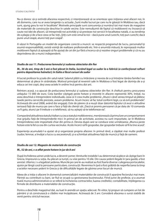18
STUDIU CALITATIV
Nu-şi doresc să-și extindă afacerea respectivă, ci intenţionează să se orienteze spre iniţierea unei afaceri noi, în
alt domeniu, care nu ar avea tangenţe cu actuala:„Sunt multe lucruri pe care nu le găseşti în Moldova sau, dacă
sunt, ajung greu la noi în localitate”. Motivele principale sunt concurenţa şi numărul tot mai mare de magazine
de materiale de construcţie deschise în satele vecine. Este nemulţumit de faptul că moldovenii nu încearcă să
caute noi idei de afaceri, să întreprindă noi activităţi şi să presteze noi servicii în localitatea natală, ci au tendinţa
de a plagia şi de a face ceea ce fac toţi:„Ştiţi cum este omul la noi – dacă pune unul curechi, toţi pun curechi; dacă
pune unul ceapă, atunci toţi pun ceapă”.
A văzut în Portugalia un model de organizare corectă a muncii: se respectă programul de lucru, personalul îşi
asumă responsabilităţi, există voinţă de realizare profesională etc. Într-o anumită măsură, le reproșează multor
moldoveni faptul că așteaptă să fie ajutaţi de cei din jur fără a încerca să-şi rezolve singuri problemele şi că nu au
deprinderea de a munci independent.
Studiu de caz 11. Prelucrarea lemnului şi sudarea obiectelor din fier
M., 36 de ani, timp de 5 ani a fost plecat în Italia, lucrând legal ca sudor la o fabrică (a confecționat rafturi
pentru depozitarea hainelor); în Italia a făcut cursuri de sudor
A lucrat profesor la şcoala din satul natal. Salariul plătit cu întârziere şi nevoia de a-şi întreţine tânăra familie l-au
determinat să plece în străinătate. Motivul principal al revenirii sale în Moldova a fost legat de dorinţa de a-şi
educa cei trei copii, deși avea actele în ordine încă pentru doi ani.
Reîntors acasă, s-a apucat de prelucrarea lemnului şi sudarea obiectelor din fier. A cheltuit pentru procurarea
utilajului 15 000 de euro. Cota banilor câştigaţi peste hotare şi investiţi în afacere reprezintă 30%. Iniţial, nu
avea deschisă o întreprindere individuală, ceea ce îi crea multe probleme:„Atunci când venea timpul să plătesc
taxele pentru serviciile prestate, aveam probleme. Acum încerc să fac totul conform legii, ca să evit problemele”.
Activează din anul 2008, având doi angajaţi. Este de părere că a reuşit doar datorită faptului că avut o atitudine
serioasă faţă de munca pe care o face şi faţă de clienţii săi:„Dacă ai promis persoanei că pe data de 10 comanda
va fi gata, atunci pe 9 trebuie s-o telefonezi, să nu aştepţi să te telefoneze ea”.
Comparândatitudineastatuluiitaliancuceaastatuluimoldovenesc,menţioneazăcăprimulareuncomportament
mai grijuliu faţă de întreprinderile mici: în primul an de activitate, acestea nu sunt impozitate, iar în Moldova
întreprinderea este impozitată chiar din prima zi. Deviza după care se conduce este următoarea:„Munca peste
hotare este la fel ca cea din curtea vecinului. Acolo încerci să fii gospodar, dar gospodar trebuie să fii la tine acasă”.
Experienţa acumulată l-a ajutat să-şi organizeze propria afacere: în primul rând, a căpătat mai multe profesii
(sudor, lemnar, a învăţat a lucra cu excavatorul); şi-a schimbat atitudinea faţă de muncă şi faţă de oameni.
Studiu de caz 12. Magazin de materiale de construcţie
M., 52 de ani, s-a aflat peste hotare în jur de 8 ani
După închiderea uzinei unde lucra, a devenit şomer.Veniturile instabile l-au determinat să plece să câştige bani în
Grecia, împreună cu soţia. Au plecat ca turişti, cu vize pentru 10 zile. Din cauza şederii ilegale în ţara gazdă, a fost
arestat.Ulterior,is-alegalizatşederea.Muncilepecarele-aurealizataufostfoartediverse:culegereaportocalelor,
ajutor pe lângă casă la persoane particulare, construcţii. Revenirea în ţară a fost grăbită de neperfectarea la timp
a actelor necesare şederii în Grecia şi de dificultăţile legate de găsirea unor locuri de muncă.
Ideea de a iniţia o afacere în domeniul comercializării materialelor de construcţii îi aparţine feciorului mai mare.
Părinţii au contribuit cu bani, iar fiul se ocupă cu gestionarea businessului. Fiind jurist de profesie, şi-a asumat
toată munca administrativă ce se referă la încheierea contractelor, luarea creditelor, contabilitate, înţelegerea cu
firmele de distribuire a materialelor de construcţie.
Pentru a deschide magazinul dat, au luat în arendă un spaţiu adecvat. Pe viitor, îşi propun să cumpere un lot de
pământ și să construiască o clădire mai încăpătoare. Activează de 3 ani. Consideră afacerea o sursă stabilă de
venit pentru strictul necesar.
 