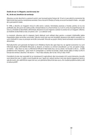 19
STUDIU CALITATIV
Studiu de caz 13. Magazin, casă de nunţi, bar
M., 36 de ani, beneficiar de remitenţe
Afacerea sa este deschisă cu ajutorul surorii, care lucrează peste hotare de 10 ani şi care până la momentul de
faţă trimite bani pentru menţinerea acesteia. Sora a lucrat în Elveţia și Franţa, iar acum lucrează în Italia – are grijă
de o persoană în etate.
În 1996, a deschis un magazin micuţ în altă zonă a satului. Activitatea acestuia a încetat, pentru că nu era
profitabil, dar, din punct de vedre juridic, întreprinderea nu a fost închisă. Cu 5 ani în urmă, încurajat financiar de
sora sa, a hotărât să deschidă o alimentară, deoarece în acea regiune a satului nu exista nici un magazin. Ulterior,
au hotărât să deschidă un bar, iar peste 2 ani – şi o sală de nunţi.
La moment, afacerea este în stagnare, banii obţinuţi sunt utilizaţi doar pentru a acoperi cheltuielile (plata
impozitelor, plata serviciilor comunale). Sala de nunţi este cea mai rentabilă, deoarece este dată în arendă şi nu
sunt cheltuieli în ceea ce priveşte serviciile comunale. Întrucât au puțini clienţi, barul activează concomitent cu
alimentara.
Nemulţumirile sunt generate de faptul că în Moldova foarte des apar legi noi, iar agenţii economici nu sunt
informaţi despre schimbările efectuate şi, deseori, se trezesc cu amenzi usturătoare: „La noi, azi apare o lege,
iar mâine – alta. Doar nu stau cu Monitorul Oficial în faţă toată ziua, că nu-s boier, noi lucrăm zi de zi… O altă
problemă este impozitul – prea mare în comparaţie cu venitul acumulat: „Toate aceste plăţi ar trebui să fie în
funcţie de venituri, dacă fac 5 lei atunci – 1 leu îl dau statului, dar nu fac 5 lei şi îi dau 10 lei”.
Consideră că este mai rezonabil să se investească în agricultură, deși recunoaşte că în acest domeniu riscurile
sunt destul de mari. A sădit o mică livadă de nuci. Speră să-i aducă venituri mai mari decât magazinul, barul şi
sala de nunţi:„Am sădit 80 de copaci de nuci, am pământul dăruit de tata-socru. Am studiat problema dată şi văd
că aduce profit”.
 