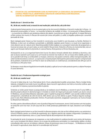 20
STUDIU CALITATIV
III.	Studii de caz: Antreprenori care au participat la concursul de granturi din
cadrul proiectului„Remitenţele Dezvoltă Comunităţile din Moldova”,
dar nu au beneficiat de finanţare
Studiu de caz 1. Servicii on-line
M., 38 de ani, mediul rural, a muncit în mai multe ţări, atât din Est, cât şi din Vest
A plecat peste hotare pentru că nu şi-a putut găsi un loc de muncă în Moldova. A lucrat în multe ţări: în Rusia – în
domeniul construcţiilor; în Turcia – ca muncitor la fabrica de mobilă; în Cehia – în construcţii; în Marea Britanie
– ca muncitor la o fabrică care producea obiecte din plastic, muncitor pe un teren de golf etc. A migrat fără acte
şi fără contract de muncă, în fiecare din aceste ţări cerea azil politic şi, astfel, îşi legaliza şederea pe o anumită
perioadă de timp.
Banii câştigaţi peste hotare au fost investiţi în construcţia unui imobil în care locuieşte cu familia. Reîntors în
Moldova, a ştiut cum să utilizeze cunoştinţele şi abilităţile căpătate peste hotare şi a reuşit să-şi organizeze o
mică afacere care să-i aducă venit. Datorită posedării limbii engleze şi a cunoașterii sistemului de programare, a
încercat să creeze site-uri care îi aduc un venit stabil în fiecare lună. A deschis o firmă şi, la momentul dat, este un
agent care livrează mărfuri la domiciliu în raionul Rezina, fiind partener al firmei Dostavka.md.
Activează de un an, şi-a organizat foarte bine lucrul. De obicei, livrează coletele doar sâmbăta şi duminica, căci
ştie că atunci oamenii sunt acasă şi nu va fi nevoit să vină de mai multe ori. Are un traseu bine stabilit, pentru ca
să nu piardă mult timp şi combustibil. La început, când erau mai puţine comenzi, utiliza transportul public, dar
când numărul acestora a crescut – şi-a procurat o maşină proprie. Banii pentru procurarea maşinii i-a împrumutat
de la prieteni, motivând că nu ar fi fost în stare să ramburseze un credit bancar, considerând cele 20% pe care le
cere banca o cifră prea mare.
Îşi doreşte o nouă afacere legată de terminalele de plată; a aplicat la mai multe proiecte pentru a obține finanţare
în acest domeniu.
Studiul de caz 2. Producerea legumelor ecologic pure
M., 26 de ani, mediul rural
A lucrat în Italia timp de 2 ani, fiind plecat de la 18 ani, abandonând studiile universitare. Până a învăţat limba
italiană, a îndeplinit mai multe munci necalificate. Apoi a lucrat în agricultură, mai întâi ca muncitor ordinar, apoi
ca specialist în tratarea şi prevenirea bolilor la plante.
Simţindu-se străin peste hotare şi propunându-și să realizeze ceva în Moldova, a revenit în ţară. În anul 2009, a
deschis propria afacere în domeniul agrar. A instalat un sistem de irigare prin picurare modern, pe atunci unicul
în Moldova, care permitea folosirea raţională a apei. A apelat la programul„PNAET”, care acordă credite tinerilor
antreprenori; a beneficiat de 250 mii de lei, 40% dintre care au fost oferiți ca grant. Produce legume ecologic
pure în sere, fără utilizarea produselor chimice. Pe perioada sezonieră, angajează 3 persoane, iar munca începe
la sfârşitul lunii februarie.
Pe viitor, pentru dezvoltarea afacerii, vrea să producă legume în extrasezon, atunci când acestea sunt mai puţine,
iar preţurile sunt mai mari. Un alt scop este de a vinde producţia grădiniţelor de copii, deoarece sunt ecologic
pure.
Banii câştigaţi peste hotare nu au fost investiţi în afacerea propriu-zisă, dar au fost utilizaţi pentru a se autoinstrui.
A fost în Polonia, pentru un schimb de experienţă, aici a deprins practici de creştere a legumelor. Consideră că,
datorită acestei experienţe, este cu 2 paşi înainte faţă de alţi antreprenori din domeniu.
În perioada de iarnă, îşi propune să coopereze cu mai mulţi prieteni în vederea lansării unui centru de business
sau a unui incubator de afaceri: doresc să se ocupe de producerea seminţelor şi a materialului săditor, să ofere
consultanță celor care vor să iniţieze o afacere:„Vreau să promovez ceea ce am început… În Moldova se merită
de investit în agricultură, doar dacă iei în consideraţie toţi factorii”.
 