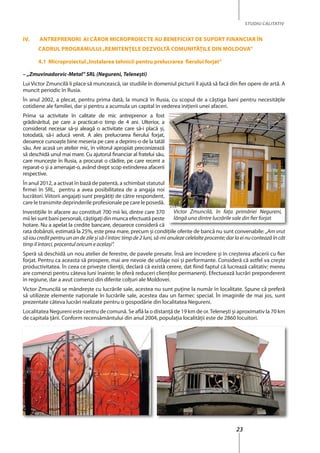 23
STUDIU CALITATIV
iV. Antreprenori Ai Căror MiCroproieCte Au BenefiCiAt De suport finAnCiAr În
CADrul progrAMului„reMitenţele DezVoltă CoMunităţile Din MolDoVA”
4.1 Microproiectul„instalarea tehnicii pentru prelucrarea fierului forjat”
– „Zmuvinadorvic-Metal” SRL (Negureni, Teleneşti)
Lui Victor Zmuncilă îi place să muncească, iar studiile în domeniul picturii îl ajută să facă din fier opere de artă. A
muncit periodic în Rusia.
În anul 2002, a plecat, pentru prima dată, la muncă în Rusia, cu scopul de a câştiga bani pentru necesităţile
cotidiene ale familiei, dar şi pentru a acumula un capital în vederea iniţierii unei afaceri.
Prima sa activitate în calitate de mic antreprenor a fost
grădinăritul, pe care a practicat-o timp de 4 ani. Ulterior, a
considerat necesar să-şi aleagă o activitate care să-i placă şi,
totodată, să-i aducă venit. A ales prelucrarea fierului forjat,
deoarece cunoaşte bine meseria pe care a deprins-o de la tatăl
său. Are acasă un atelier mic, în viitorul apropiat preconizează
să deschidă unul mai mare. Cu ajutorul financiar al fratelui său,
care munceşte în Rusia, a procurat o clădire, pe care recent a
reparat-o şi a amenajat-o, având drept scop extinderea afacerii
respective.
În anul 2012, a activat în bază de patentă, a schimbat statutul
firmei în SRL, pentru a avea posibilitatea de a angaja noi
lucrători. Viitorii angajaţi sunt pregătiţi de către respondent,
care le transmite deprinderile profesionale pe care le posedă.
Investiţiile în afacere au constituit 700 mii lei, dintre care 370
mii lei sunt bani personali, câştigaţi din munca efectuată peste
hotare. Nu a apelat la credite bancare, deoarece consideră că
rata dobânzii, estimată la 25%, este prea mare, precum şi condiţiile oferite de bancă nu sunt convenabile: „Am vrut
să iau credit pentru un an de zile și să-l întorc timp de 2 luni, să-mi anuleze celelalte procente; dar la ei nu contează în cât
timp îl întorci, procentul oricum e același”.
Speră să deschidă un nou atelier de ferestre, de pavele presate. Însă are încredere şi în creşterea afacerii cu fier
forjat. Pentru ca aceasta să prospere, mai are nevoie de utilaje noi şi performante. Consideră că astfel va creşte
productivitatea. În ceea ce priveşte clienţii, declară că există cerere, dat fiind faptul că lucrează calitativ; mereu
are comenzi pentru câteva luni înainte; le oferă reduceri clienţilor permanenţi. Efectuează lucrări preponderent
în regiune, dar a avut comenzi din diferite colţuri ale Moldovei.
Victor Zmuncilă se mândreşte cu lucrările sale, acestea nu sunt puține la număr în localitate. Spune că preferă
să utilizeze elemente naţionale în lucrările sale, acestea dau un farmec special. În imaginile de mai jos, sunt
prezentate câteva lucrări realizate pentru o gospodărie din localitatea Negureni.
Localitatea Negureni este centru de comună. Se află la o distanţă de 19 km de or.Teleneşti şi aproximativ la 70 km
de capitala ţării. Conform recensământului din anul 2004, populaţia localităţii este de 2860 locuitori.
Victor Zmuncilă, în fața primăriei Negureni,
lângă una dintre lucrările sale din fier forjat
 